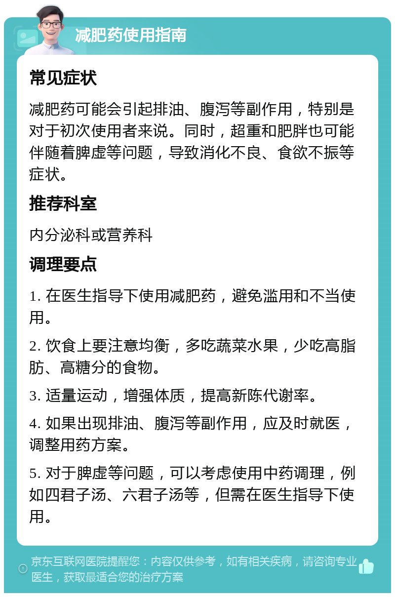 减肥药使用指南 常见症状 减肥药可能会引起排油、腹泻等副作用，特别是对于初次使用者来说。同时，超重和肥胖也可能伴随着脾虚等问题，导致消化不良、食欲不振等症状。 推荐科室 内分泌科或营养科 调理要点 1. 在医生指导下使用减肥药，避免滥用和不当使用。 2. 饮食上要注意均衡，多吃蔬菜水果，少吃高脂肪、高糖分的食物。 3. 适量运动，增强体质，提高新陈代谢率。 4. 如果出现排油、腹泻等副作用，应及时就医，调整用药方案。 5. 对于脾虚等问题，可以考虑使用中药调理，例如四君子汤、六君子汤等，但需在医生指导下使用。