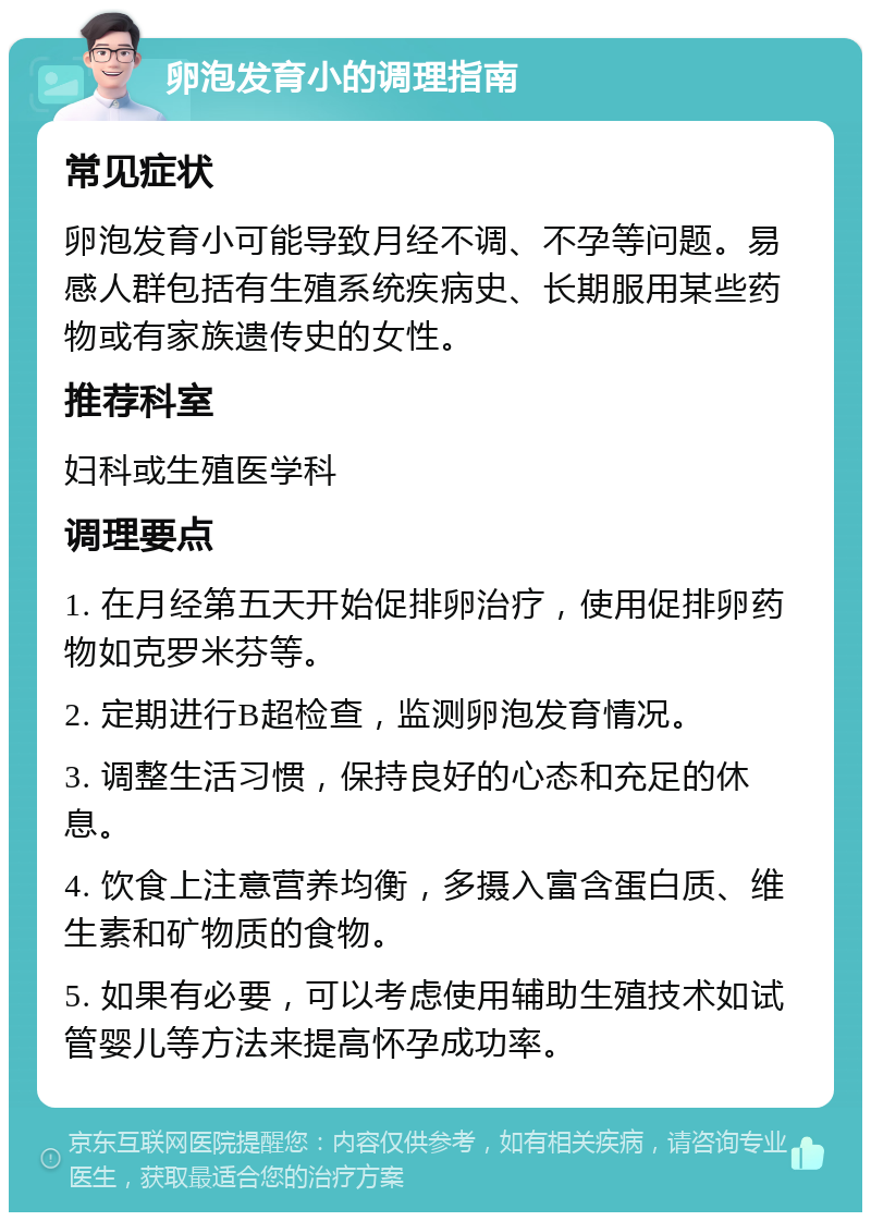 卵泡发育小的调理指南 常见症状 卵泡发育小可能导致月经不调、不孕等问题。易感人群包括有生殖系统疾病史、长期服用某些药物或有家族遗传史的女性。 推荐科室 妇科或生殖医学科 调理要点 1. 在月经第五天开始促排卵治疗，使用促排卵药物如克罗米芬等。 2. 定期进行B超检查，监测卵泡发育情况。 3. 调整生活习惯，保持良好的心态和充足的休息。 4. 饮食上注意营养均衡，多摄入富含蛋白质、维生素和矿物质的食物。 5. 如果有必要，可以考虑使用辅助生殖技术如试管婴儿等方法来提高怀孕成功率。