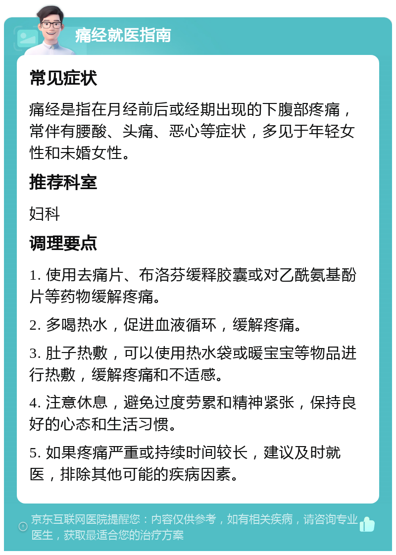 痛经就医指南 常见症状 痛经是指在月经前后或经期出现的下腹部疼痛，常伴有腰酸、头痛、恶心等症状，多见于年轻女性和未婚女性。 推荐科室 妇科 调理要点 1. 使用去痛片、布洛芬缓释胶囊或对乙酰氨基酚片等药物缓解疼痛。 2. 多喝热水，促进血液循环，缓解疼痛。 3. 肚子热敷，可以使用热水袋或暖宝宝等物品进行热敷，缓解疼痛和不适感。 4. 注意休息，避免过度劳累和精神紧张，保持良好的心态和生活习惯。 5. 如果疼痛严重或持续时间较长，建议及时就医，排除其他可能的疾病因素。