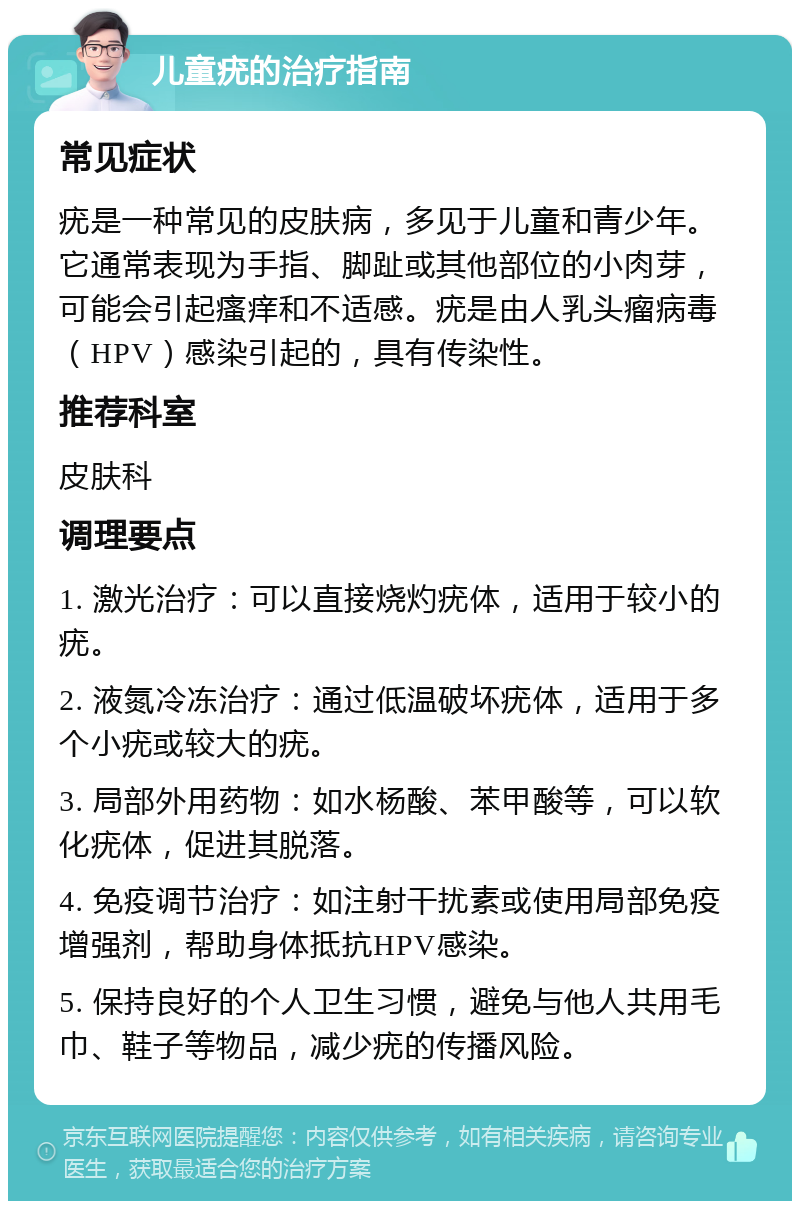 儿童疣的治疗指南 常见症状 疣是一种常见的皮肤病，多见于儿童和青少年。它通常表现为手指、脚趾或其他部位的小肉芽，可能会引起瘙痒和不适感。疣是由人乳头瘤病毒（HPV）感染引起的，具有传染性。 推荐科室 皮肤科 调理要点 1. 激光治疗：可以直接烧灼疣体，适用于较小的疣。 2. 液氮冷冻治疗：通过低温破坏疣体，适用于多个小疣或较大的疣。 3. 局部外用药物：如水杨酸、苯甲酸等，可以软化疣体，促进其脱落。 4. 免疫调节治疗：如注射干扰素或使用局部免疫增强剂，帮助身体抵抗HPV感染。 5. 保持良好的个人卫生习惯，避免与他人共用毛巾、鞋子等物品，减少疣的传播风险。