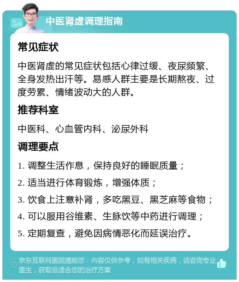 中医肾虚调理指南 常见症状 中医肾虚的常见症状包括心律过缓、夜尿频繁、全身发热出汗等。易感人群主要是长期熬夜、过度劳累、情绪波动大的人群。 推荐科室 中医科、心血管内科、泌尿外科 调理要点 1. 调整生活作息，保持良好的睡眠质量； 2. 适当进行体育锻炼，增强体质； 3. 饮食上注意补肾，多吃黑豆、黑芝麻等食物； 4. 可以服用谷维素、生脉饮等中药进行调理； 5. 定期复查，避免因病情恶化而延误治疗。