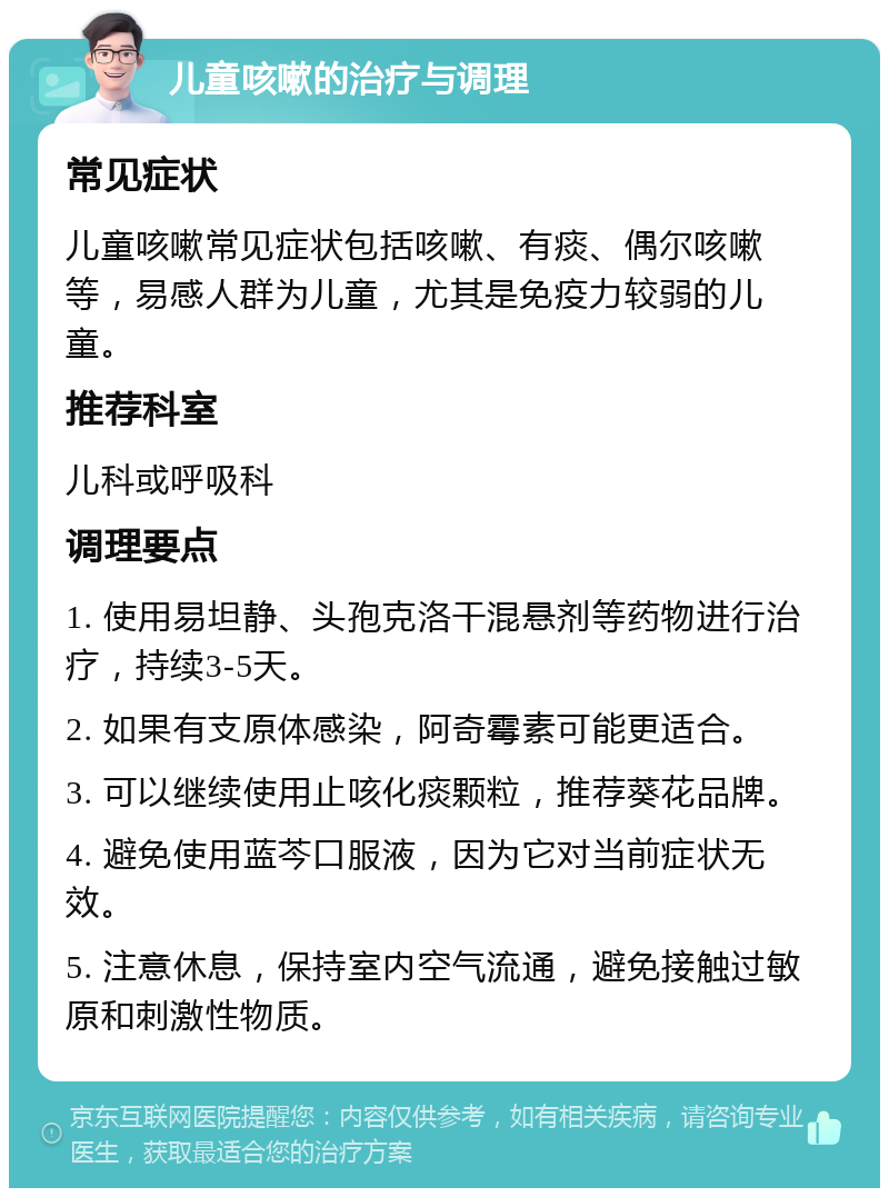 儿童咳嗽的治疗与调理 常见症状 儿童咳嗽常见症状包括咳嗽、有痰、偶尔咳嗽等，易感人群为儿童，尤其是免疫力较弱的儿童。 推荐科室 儿科或呼吸科 调理要点 1. 使用易坦静、头孢克洛干混悬剂等药物进行治疗，持续3-5天。 2. 如果有支原体感染，阿奇霉素可能更适合。 3. 可以继续使用止咳化痰颗粒，推荐葵花品牌。 4. 避免使用蓝芩口服液，因为它对当前症状无效。 5. 注意休息，保持室内空气流通，避免接触过敏原和刺激性物质。