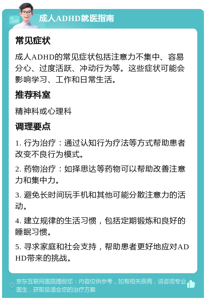 成人ADHD就医指南 常见症状 成人ADHD的常见症状包括注意力不集中、容易分心、过度活跃、冲动行为等。这些症状可能会影响学习、工作和日常生活。 推荐科室 精神科或心理科 调理要点 1. 行为治疗：通过认知行为疗法等方式帮助患者改变不良行为模式。 2. 药物治疗：如择思达等药物可以帮助改善注意力和集中力。 3. 避免长时间玩手机和其他可能分散注意力的活动。 4. 建立规律的生活习惯，包括定期锻炼和良好的睡眠习惯。 5. 寻求家庭和社会支持，帮助患者更好地应对ADHD带来的挑战。