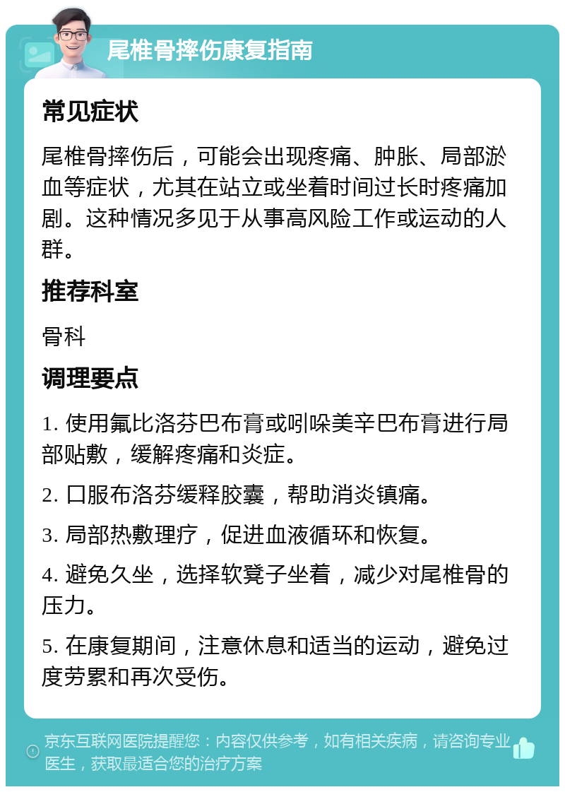 尾椎骨摔伤康复指南 常见症状 尾椎骨摔伤后，可能会出现疼痛、肿胀、局部淤血等症状，尤其在站立或坐着时间过长时疼痛加剧。这种情况多见于从事高风险工作或运动的人群。 推荐科室 骨科 调理要点 1. 使用氟比洛芬巴布膏或吲哚美辛巴布膏进行局部贴敷，缓解疼痛和炎症。 2. 口服布洛芬缓释胶囊，帮助消炎镇痛。 3. 局部热敷理疗，促进血液循环和恢复。 4. 避免久坐，选择软凳子坐着，减少对尾椎骨的压力。 5. 在康复期间，注意休息和适当的运动，避免过度劳累和再次受伤。