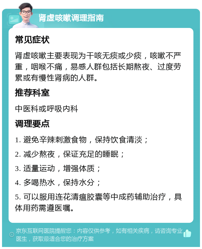 肾虚咳嗽调理指南 常见症状 肾虚咳嗽主要表现为干咳无痰或少痰，咳嗽不严重，咽喉不痛，易感人群包括长期熬夜、过度劳累或有慢性肾病的人群。 推荐科室 中医科或呼吸内科 调理要点 1. 避免辛辣刺激食物，保持饮食清淡； 2. 减少熬夜，保证充足的睡眠； 3. 适量运动，增强体质； 4. 多喝热水，保持水分； 5. 可以服用连花清瘟胶囊等中成药辅助治疗，具体用药需遵医嘱。