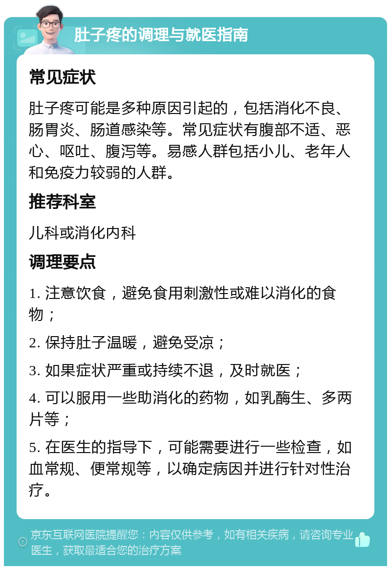 肚子疼的调理与就医指南 常见症状 肚子疼可能是多种原因引起的，包括消化不良、肠胃炎、肠道感染等。常见症状有腹部不适、恶心、呕吐、腹泻等。易感人群包括小儿、老年人和免疫力较弱的人群。 推荐科室 儿科或消化内科 调理要点 1. 注意饮食，避免食用刺激性或难以消化的食物； 2. 保持肚子温暖，避免受凉； 3. 如果症状严重或持续不退，及时就医； 4. 可以服用一些助消化的药物，如乳酶生、多两片等； 5. 在医生的指导下，可能需要进行一些检查，如血常规、便常规等，以确定病因并进行针对性治疗。