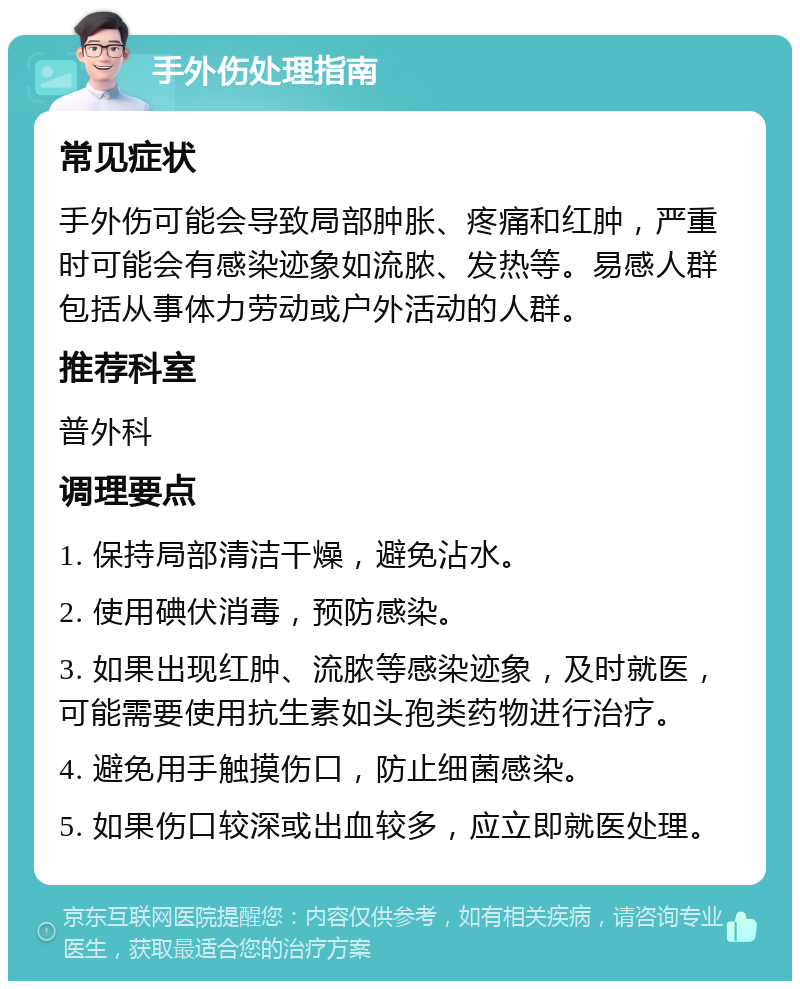 手外伤处理指南 常见症状 手外伤可能会导致局部肿胀、疼痛和红肿，严重时可能会有感染迹象如流脓、发热等。易感人群包括从事体力劳动或户外活动的人群。 推荐科室 普外科 调理要点 1. 保持局部清洁干燥，避免沾水。 2. 使用碘伏消毒，预防感染。 3. 如果出现红肿、流脓等感染迹象，及时就医，可能需要使用抗生素如头孢类药物进行治疗。 4. 避免用手触摸伤口，防止细菌感染。 5. 如果伤口较深或出血较多，应立即就医处理。