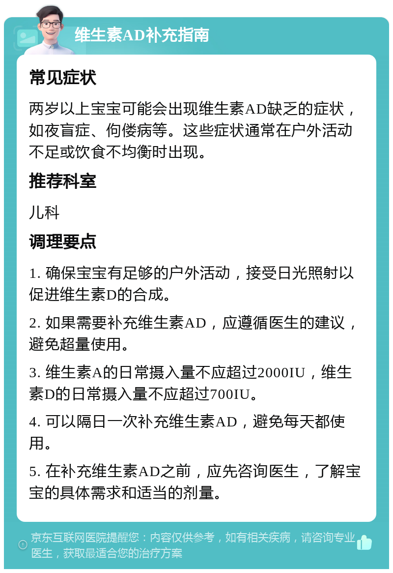 维生素AD补充指南 常见症状 两岁以上宝宝可能会出现维生素AD缺乏的症状，如夜盲症、佝偻病等。这些症状通常在户外活动不足或饮食不均衡时出现。 推荐科室 儿科 调理要点 1. 确保宝宝有足够的户外活动，接受日光照射以促进维生素D的合成。 2. 如果需要补充维生素AD，应遵循医生的建议，避免超量使用。 3. 维生素A的日常摄入量不应超过2000IU，维生素D的日常摄入量不应超过700IU。 4. 可以隔日一次补充维生素AD，避免每天都使用。 5. 在补充维生素AD之前，应先咨询医生，了解宝宝的具体需求和适当的剂量。