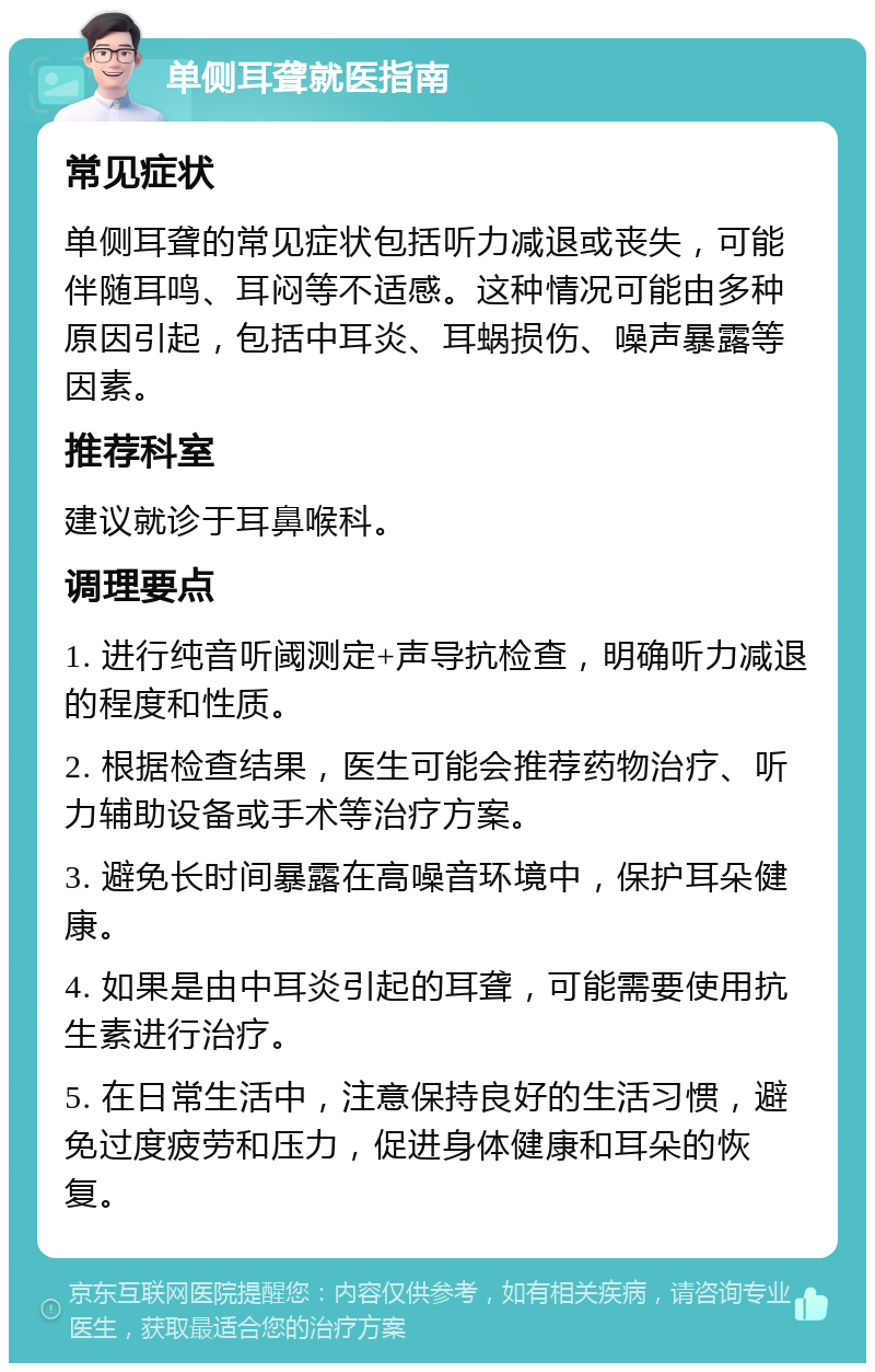 单侧耳聋就医指南 常见症状 单侧耳聋的常见症状包括听力减退或丧失，可能伴随耳鸣、耳闷等不适感。这种情况可能由多种原因引起，包括中耳炎、耳蜗损伤、噪声暴露等因素。 推荐科室 建议就诊于耳鼻喉科。 调理要点 1. 进行纯音听阈测定+声导抗检查，明确听力减退的程度和性质。 2. 根据检查结果，医生可能会推荐药物治疗、听力辅助设备或手术等治疗方案。 3. 避免长时间暴露在高噪音环境中，保护耳朵健康。 4. 如果是由中耳炎引起的耳聋，可能需要使用抗生素进行治疗。 5. 在日常生活中，注意保持良好的生活习惯，避免过度疲劳和压力，促进身体健康和耳朵的恢复。