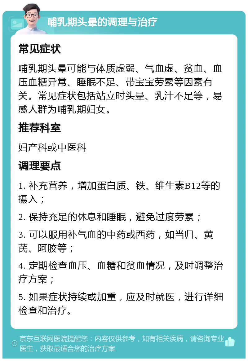 哺乳期头晕的调理与治疗 常见症状 哺乳期头晕可能与体质虚弱、气血虚、贫血、血压血糖异常、睡眠不足、带宝宝劳累等因素有关。常见症状包括站立时头晕、乳汁不足等，易感人群为哺乳期妇女。 推荐科室 妇产科或中医科 调理要点 1. 补充营养，增加蛋白质、铁、维生素B12等的摄入； 2. 保持充足的休息和睡眠，避免过度劳累； 3. 可以服用补气血的中药或西药，如当归、黄芪、阿胶等； 4. 定期检查血压、血糖和贫血情况，及时调整治疗方案； 5. 如果症状持续或加重，应及时就医，进行详细检查和治疗。