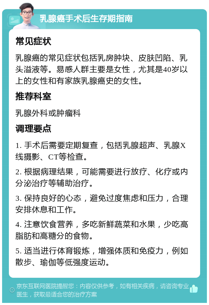 乳腺癌手术后生存期指南 常见症状 乳腺癌的常见症状包括乳房肿块、皮肤凹陷、乳头溢液等。易感人群主要是女性，尤其是40岁以上的女性和有家族乳腺癌史的女性。 推荐科室 乳腺外科或肿瘤科 调理要点 1. 手术后需要定期复查，包括乳腺超声、乳腺X线摄影、CT等检查。 2. 根据病理结果，可能需要进行放疗、化疗或内分泌治疗等辅助治疗。 3. 保持良好的心态，避免过度焦虑和压力，合理安排休息和工作。 4. 注意饮食营养，多吃新鲜蔬菜和水果，少吃高脂肪和高糖分的食物。 5. 适当进行体育锻炼，增强体质和免疫力，例如散步、瑜伽等低强度运动。