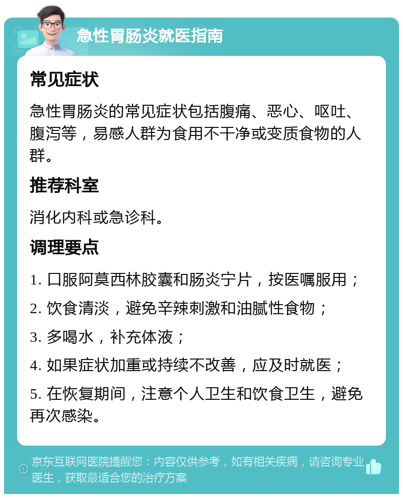 急性胃肠炎就医指南 常见症状 急性胃肠炎的常见症状包括腹痛、恶心、呕吐、腹泻等，易感人群为食用不干净或变质食物的人群。 推荐科室 消化内科或急诊科。 调理要点 1. 口服阿莫西林胶囊和肠炎宁片，按医嘱服用； 2. 饮食清淡，避免辛辣刺激和油腻性食物； 3. 多喝水，补充体液； 4. 如果症状加重或持续不改善，应及时就医； 5. 在恢复期间，注意个人卫生和饮食卫生，避免再次感染。