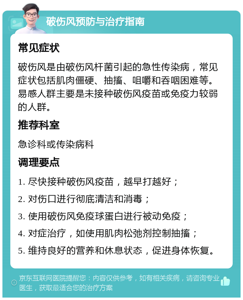 破伤风预防与治疗指南 常见症状 破伤风是由破伤风杆菌引起的急性传染病，常见症状包括肌肉僵硬、抽搐、咀嚼和吞咽困难等。易感人群主要是未接种破伤风疫苗或免疫力较弱的人群。 推荐科室 急诊科或传染病科 调理要点 1. 尽快接种破伤风疫苗，越早打越好； 2. 对伤口进行彻底清洁和消毒； 3. 使用破伤风免疫球蛋白进行被动免疫； 4. 对症治疗，如使用肌肉松弛剂控制抽搐； 5. 维持良好的营养和休息状态，促进身体恢复。