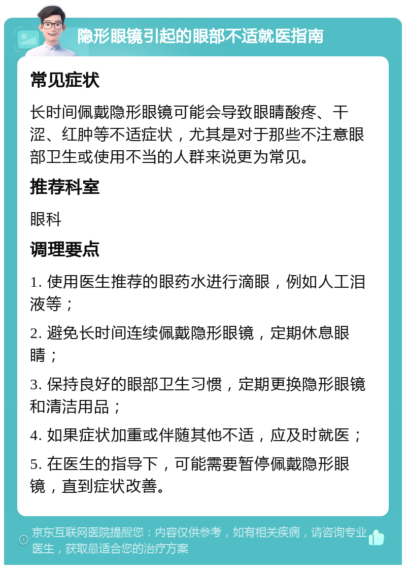 隐形眼镜引起的眼部不适就医指南 常见症状 长时间佩戴隐形眼镜可能会导致眼睛酸疼、干涩、红肿等不适症状，尤其是对于那些不注意眼部卫生或使用不当的人群来说更为常见。 推荐科室 眼科 调理要点 1. 使用医生推荐的眼药水进行滴眼，例如人工泪液等； 2. 避免长时间连续佩戴隐形眼镜，定期休息眼睛； 3. 保持良好的眼部卫生习惯，定期更换隐形眼镜和清洁用品； 4. 如果症状加重或伴随其他不适，应及时就医； 5. 在医生的指导下，可能需要暂停佩戴隐形眼镜，直到症状改善。