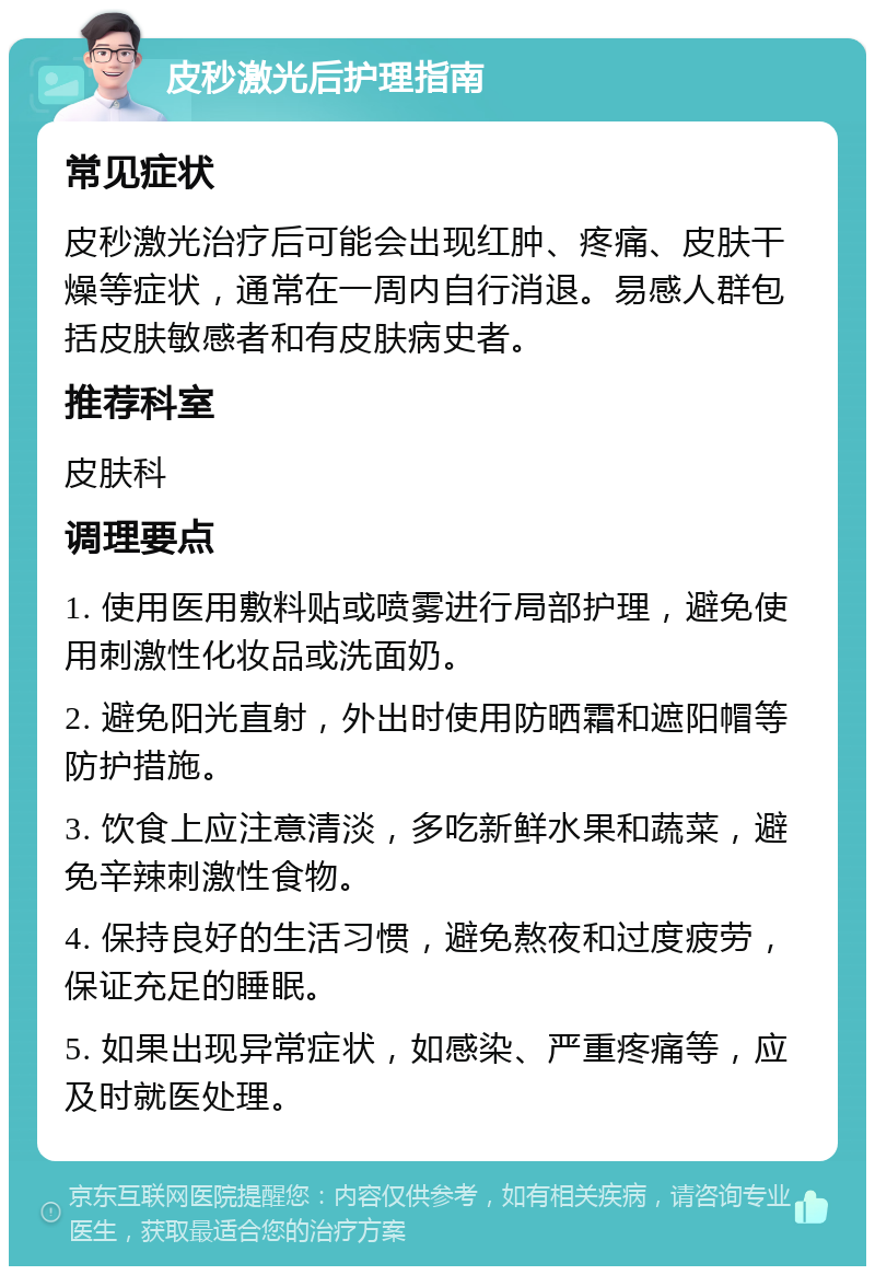 皮秒激光后护理指南 常见症状 皮秒激光治疗后可能会出现红肿、疼痛、皮肤干燥等症状，通常在一周内自行消退。易感人群包括皮肤敏感者和有皮肤病史者。 推荐科室 皮肤科 调理要点 1. 使用医用敷料贴或喷雾进行局部护理，避免使用刺激性化妆品或洗面奶。 2. 避免阳光直射，外出时使用防晒霜和遮阳帽等防护措施。 3. 饮食上应注意清淡，多吃新鲜水果和蔬菜，避免辛辣刺激性食物。 4. 保持良好的生活习惯，避免熬夜和过度疲劳，保证充足的睡眠。 5. 如果出现异常症状，如感染、严重疼痛等，应及时就医处理。