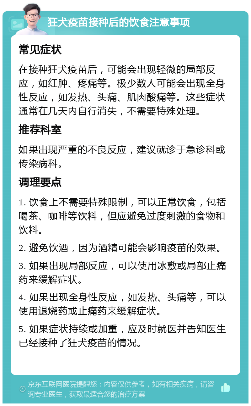 狂犬疫苗接种后的饮食注意事项 常见症状 在接种狂犬疫苗后，可能会出现轻微的局部反应，如红肿、疼痛等。极少数人可能会出现全身性反应，如发热、头痛、肌肉酸痛等。这些症状通常在几天内自行消失，不需要特殊处理。 推荐科室 如果出现严重的不良反应，建议就诊于急诊科或传染病科。 调理要点 1. 饮食上不需要特殊限制，可以正常饮食，包括喝茶、咖啡等饮料，但应避免过度刺激的食物和饮料。 2. 避免饮酒，因为酒精可能会影响疫苗的效果。 3. 如果出现局部反应，可以使用冰敷或局部止痛药来缓解症状。 4. 如果出现全身性反应，如发热、头痛等，可以使用退烧药或止痛药来缓解症状。 5. 如果症状持续或加重，应及时就医并告知医生已经接种了狂犬疫苗的情况。