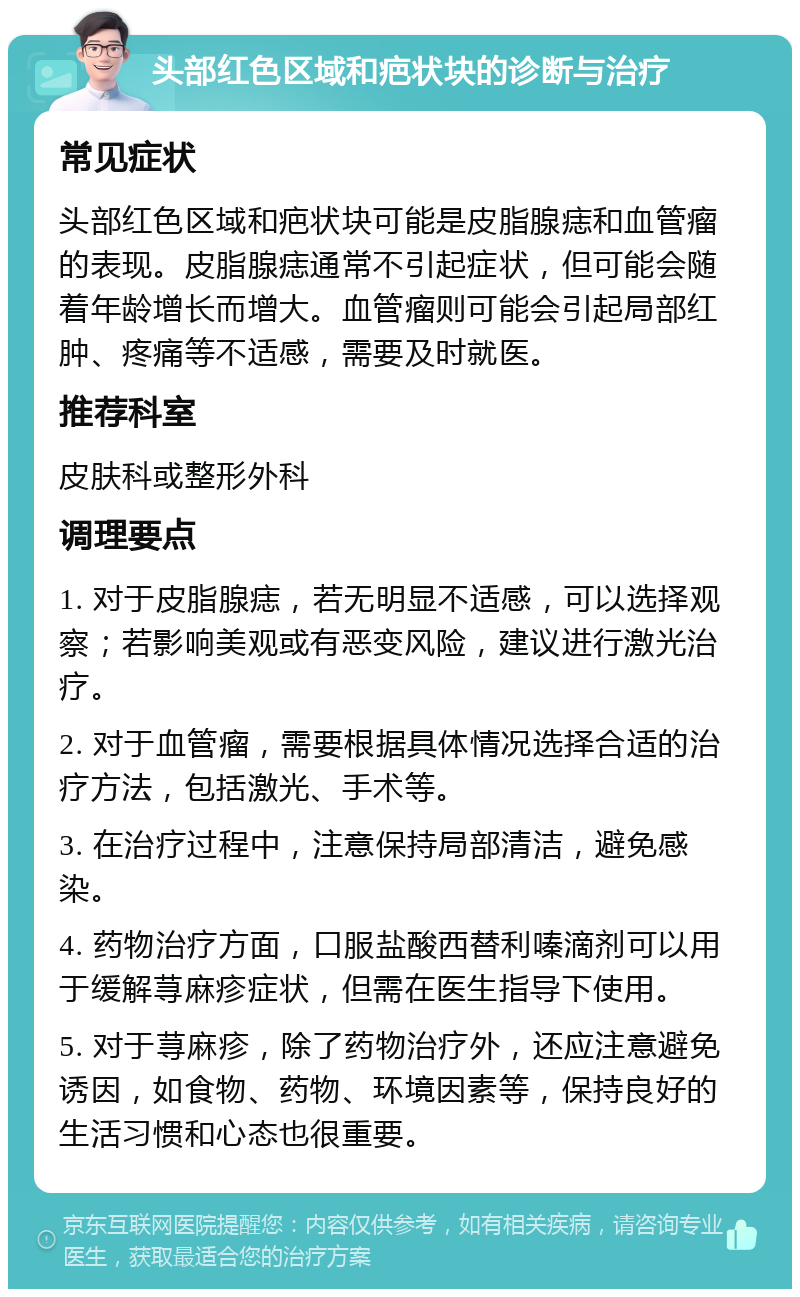 头部红色区域和疤状块的诊断与治疗 常见症状 头部红色区域和疤状块可能是皮脂腺痣和血管瘤的表现。皮脂腺痣通常不引起症状，但可能会随着年龄增长而增大。血管瘤则可能会引起局部红肿、疼痛等不适感，需要及时就医。 推荐科室 皮肤科或整形外科 调理要点 1. 对于皮脂腺痣，若无明显不适感，可以选择观察；若影响美观或有恶变风险，建议进行激光治疗。 2. 对于血管瘤，需要根据具体情况选择合适的治疗方法，包括激光、手术等。 3. 在治疗过程中，注意保持局部清洁，避免感染。 4. 药物治疗方面，口服盐酸西替利嗪滴剂可以用于缓解荨麻疹症状，但需在医生指导下使用。 5. 对于荨麻疹，除了药物治疗外，还应注意避免诱因，如食物、药物、环境因素等，保持良好的生活习惯和心态也很重要。