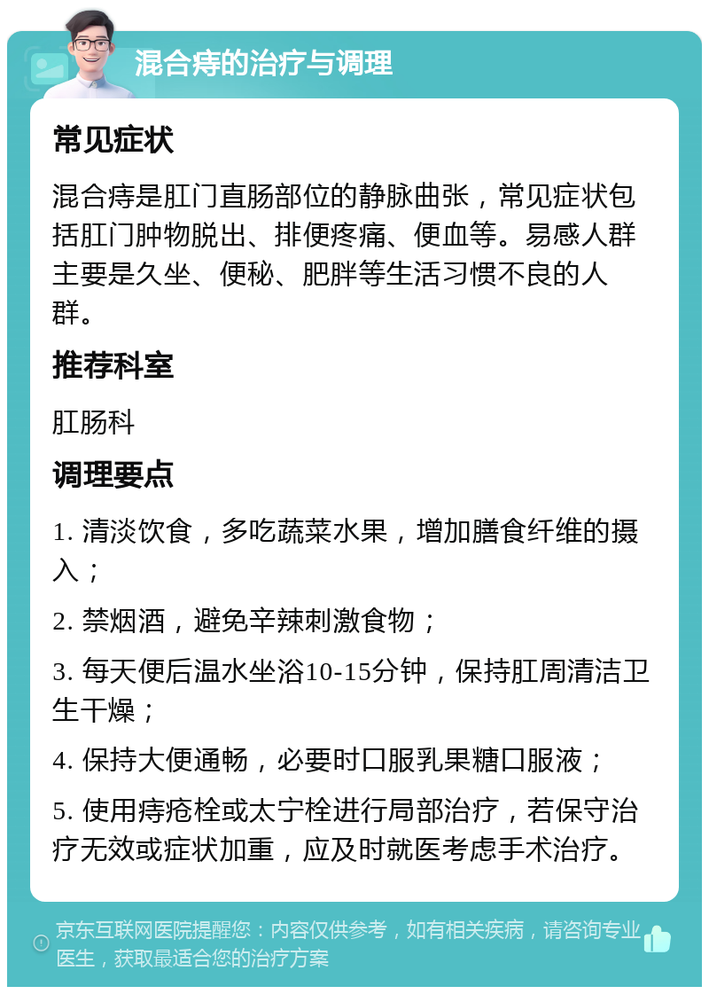 混合痔的治疗与调理 常见症状 混合痔是肛门直肠部位的静脉曲张，常见症状包括肛门肿物脱出、排便疼痛、便血等。易感人群主要是久坐、便秘、肥胖等生活习惯不良的人群。 推荐科室 肛肠科 调理要点 1. 清淡饮食，多吃蔬菜水果，增加膳食纤维的摄入； 2. 禁烟酒，避免辛辣刺激食物； 3. 每天便后温水坐浴10-15分钟，保持肛周清洁卫生干燥； 4. 保持大便通畅，必要时口服乳果糖口服液； 5. 使用痔疮栓或太宁栓进行局部治疗，若保守治疗无效或症状加重，应及时就医考虑手术治疗。