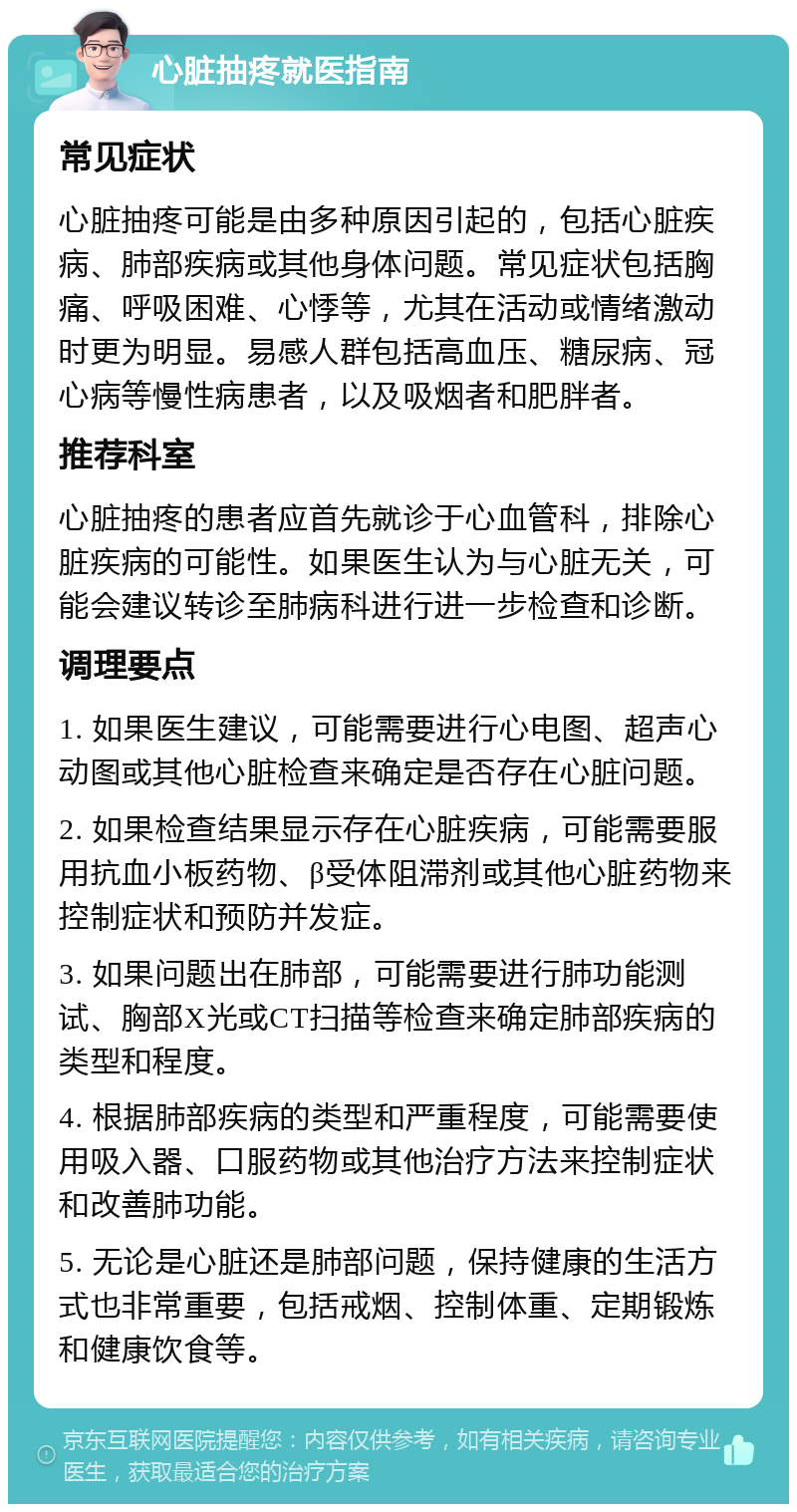 心脏抽疼就医指南 常见症状 心脏抽疼可能是由多种原因引起的，包括心脏疾病、肺部疾病或其他身体问题。常见症状包括胸痛、呼吸困难、心悸等，尤其在活动或情绪激动时更为明显。易感人群包括高血压、糖尿病、冠心病等慢性病患者，以及吸烟者和肥胖者。 推荐科室 心脏抽疼的患者应首先就诊于心血管科，排除心脏疾病的可能性。如果医生认为与心脏无关，可能会建议转诊至肺病科进行进一步检查和诊断。 调理要点 1. 如果医生建议，可能需要进行心电图、超声心动图或其他心脏检查来确定是否存在心脏问题。 2. 如果检查结果显示存在心脏疾病，可能需要服用抗血小板药物、β受体阻滞剂或其他心脏药物来控制症状和预防并发症。 3. 如果问题出在肺部，可能需要进行肺功能测试、胸部X光或CT扫描等检查来确定肺部疾病的类型和程度。 4. 根据肺部疾病的类型和严重程度，可能需要使用吸入器、口服药物或其他治疗方法来控制症状和改善肺功能。 5. 无论是心脏还是肺部问题，保持健康的生活方式也非常重要，包括戒烟、控制体重、定期锻炼和健康饮食等。