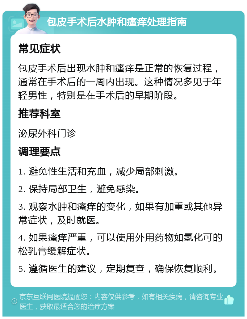 包皮手术后水肿和瘙痒处理指南 常见症状 包皮手术后出现水肿和瘙痒是正常的恢复过程，通常在手术后的一周内出现。这种情况多见于年轻男性，特别是在手术后的早期阶段。 推荐科室 泌尿外科门诊 调理要点 1. 避免性生活和充血，减少局部刺激。 2. 保持局部卫生，避免感染。 3. 观察水肿和瘙痒的变化，如果有加重或其他异常症状，及时就医。 4. 如果瘙痒严重，可以使用外用药物如氢化可的松乳膏缓解症状。 5. 遵循医生的建议，定期复查，确保恢复顺利。