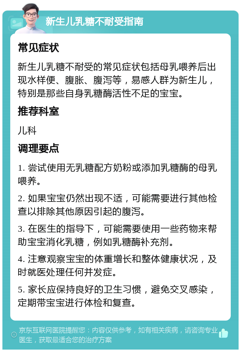 新生儿乳糖不耐受指南 常见症状 新生儿乳糖不耐受的常见症状包括母乳喂养后出现水样便、腹胀、腹泻等，易感人群为新生儿，特别是那些自身乳糖酶活性不足的宝宝。 推荐科室 儿科 调理要点 1. 尝试使用无乳糖配方奶粉或添加乳糖酶的母乳喂养。 2. 如果宝宝仍然出现不适，可能需要进行其他检查以排除其他原因引起的腹泻。 3. 在医生的指导下，可能需要使用一些药物来帮助宝宝消化乳糖，例如乳糖酶补充剂。 4. 注意观察宝宝的体重增长和整体健康状况，及时就医处理任何并发症。 5. 家长应保持良好的卫生习惯，避免交叉感染，定期带宝宝进行体检和复查。