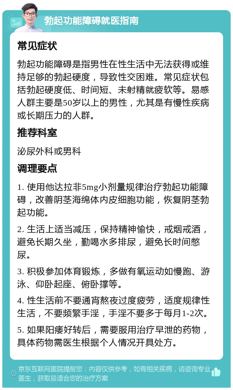 勃起功能障碍就医指南 常见症状 勃起功能障碍是指男性在性生活中无法获得或维持足够的勃起硬度，导致性交困难。常见症状包括勃起硬度低、时间短、未射精就疲软等。易感人群主要是50岁以上的男性，尤其是有慢性疾病或长期压力的人群。 推荐科室 泌尿外科或男科 调理要点 1. 使用他达拉非5mg小剂量规律治疗勃起功能障碍，改善阴茎海绵体内皮细胞功能，恢复阴茎勃起功能。 2. 生活上适当减压，保持精神愉快，戒烟戒酒，避免长期久坐，勤喝水多排尿，避免长时间憋尿。 3. 积极参加体育锻炼，多做有氧运动如慢跑、游泳、仰卧起座、俯卧撑等。 4. 性生活前不要通宵熬夜过度疲劳，适度规律性生活，不要频繁手淫，手淫不要多于每月1-2次。 5. 如果阳痿好转后，需要服用治疗早泄的药物，具体药物需医生根据个人情况开具处方。