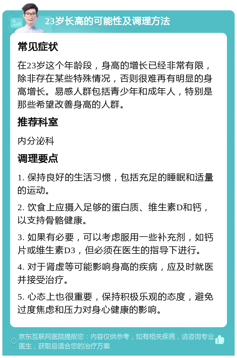 23岁长高的可能性及调理方法 常见症状 在23岁这个年龄段，身高的增长已经非常有限，除非存在某些特殊情况，否则很难再有明显的身高增长。易感人群包括青少年和成年人，特别是那些希望改善身高的人群。 推荐科室 内分泌科 调理要点 1. 保持良好的生活习惯，包括充足的睡眠和适量的运动。 2. 饮食上应摄入足够的蛋白质、维生素D和钙，以支持骨骼健康。 3. 如果有必要，可以考虑服用一些补充剂，如钙片或维生素D3，但必须在医生的指导下进行。 4. 对于肾虚等可能影响身高的疾病，应及时就医并接受治疗。 5. 心态上也很重要，保持积极乐观的态度，避免过度焦虑和压力对身心健康的影响。