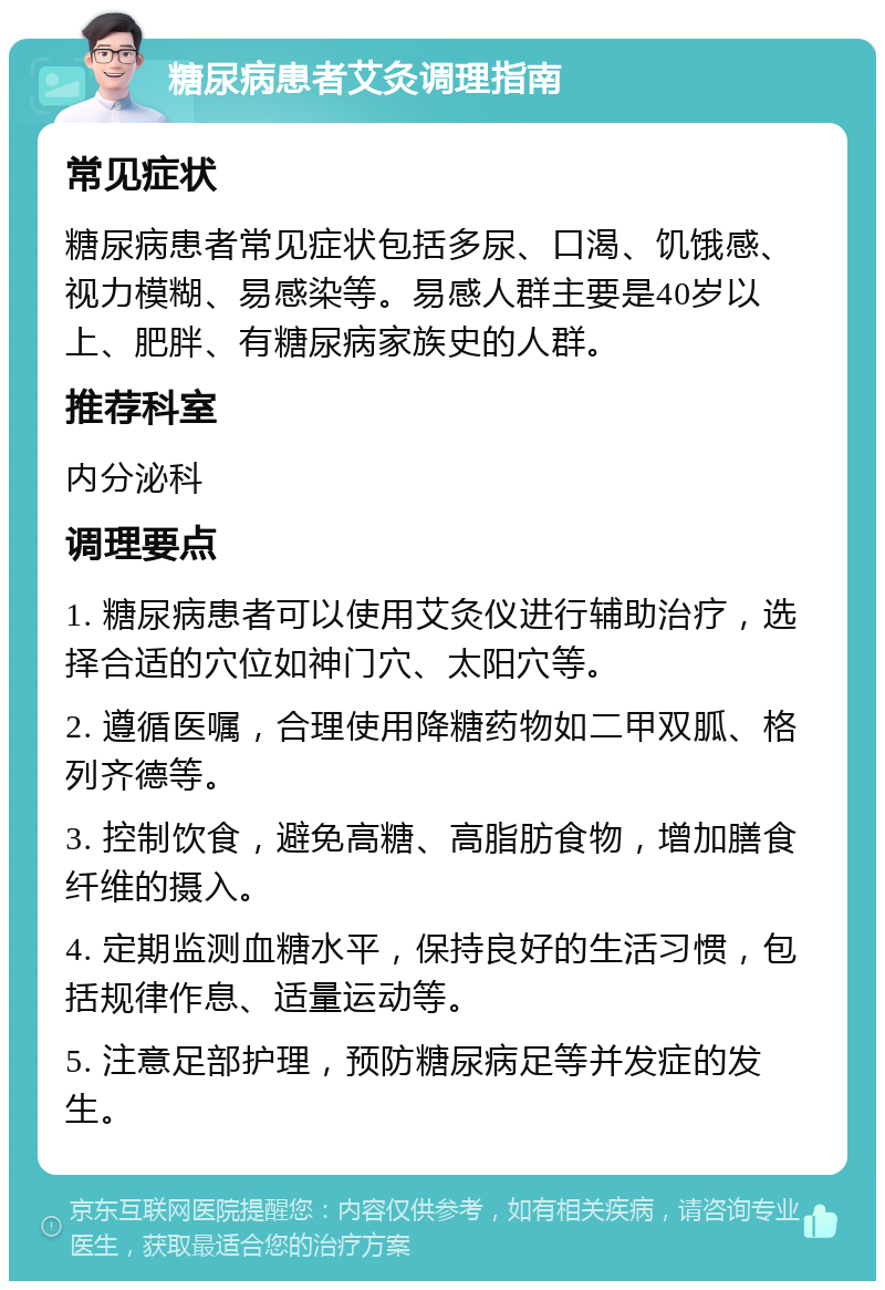 糖尿病患者艾灸调理指南 常见症状 糖尿病患者常见症状包括多尿、口渴、饥饿感、视力模糊、易感染等。易感人群主要是40岁以上、肥胖、有糖尿病家族史的人群。 推荐科室 内分泌科 调理要点 1. 糖尿病患者可以使用艾灸仪进行辅助治疗，选择合适的穴位如神门穴、太阳穴等。 2. 遵循医嘱，合理使用降糖药物如二甲双胍、格列齐德等。 3. 控制饮食，避免高糖、高脂肪食物，增加膳食纤维的摄入。 4. 定期监测血糖水平，保持良好的生活习惯，包括规律作息、适量运动等。 5. 注意足部护理，预防糖尿病足等并发症的发生。