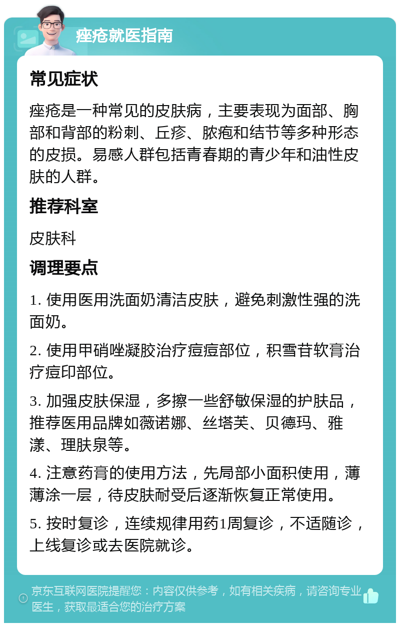 痤疮就医指南 常见症状 痤疮是一种常见的皮肤病，主要表现为面部、胸部和背部的粉刺、丘疹、脓疱和结节等多种形态的皮损。易感人群包括青春期的青少年和油性皮肤的人群。 推荐科室 皮肤科 调理要点 1. 使用医用洗面奶清洁皮肤，避免刺激性强的洗面奶。 2. 使用甲硝唑凝胶治疗痘痘部位，积雪苷软膏治疗痘印部位。 3. 加强皮肤保湿，多擦一些舒敏保湿的护肤品，推荐医用品牌如薇诺娜、丝塔芙、贝德玛、雅漾、理肤泉等。 4. 注意药膏的使用方法，先局部小面积使用，薄薄涂一层，待皮肤耐受后逐渐恢复正常使用。 5. 按时复诊，连续规律用药1周复诊，不适随诊，上线复诊或去医院就诊。