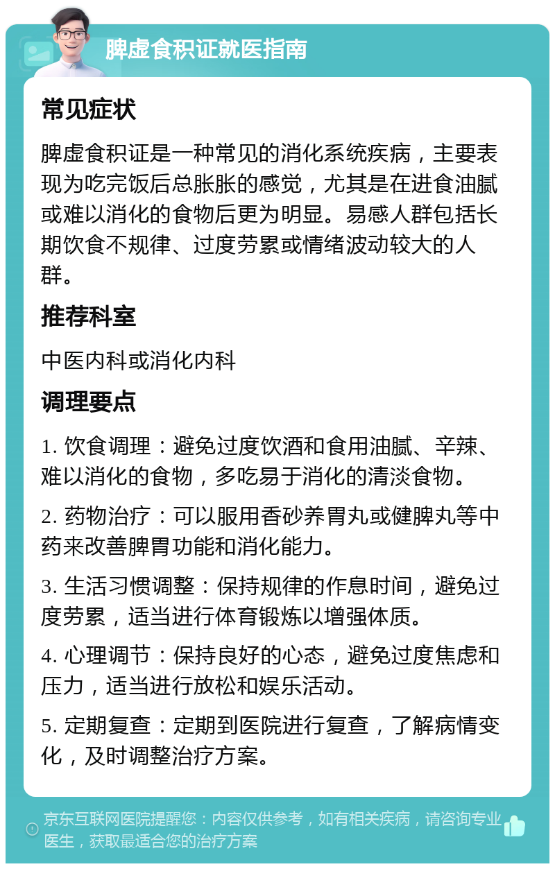 脾虚食积证就医指南 常见症状 脾虚食积证是一种常见的消化系统疾病，主要表现为吃完饭后总胀胀的感觉，尤其是在进食油腻或难以消化的食物后更为明显。易感人群包括长期饮食不规律、过度劳累或情绪波动较大的人群。 推荐科室 中医内科或消化内科 调理要点 1. 饮食调理：避免过度饮酒和食用油腻、辛辣、难以消化的食物，多吃易于消化的清淡食物。 2. 药物治疗：可以服用香砂养胃丸或健脾丸等中药来改善脾胃功能和消化能力。 3. 生活习惯调整：保持规律的作息时间，避免过度劳累，适当进行体育锻炼以增强体质。 4. 心理调节：保持良好的心态，避免过度焦虑和压力，适当进行放松和娱乐活动。 5. 定期复查：定期到医院进行复查，了解病情变化，及时调整治疗方案。