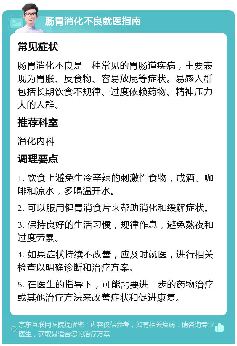 肠胃消化不良就医指南 常见症状 肠胃消化不良是一种常见的胃肠道疾病，主要表现为胃胀、反食物、容易放屁等症状。易感人群包括长期饮食不规律、过度依赖药物、精神压力大的人群。 推荐科室 消化内科 调理要点 1. 饮食上避免生冷辛辣的刺激性食物，戒酒、咖啡和凉水，多喝温开水。 2. 可以服用健胃消食片来帮助消化和缓解症状。 3. 保持良好的生活习惯，规律作息，避免熬夜和过度劳累。 4. 如果症状持续不改善，应及时就医，进行相关检查以明确诊断和治疗方案。 5. 在医生的指导下，可能需要进一步的药物治疗或其他治疗方法来改善症状和促进康复。