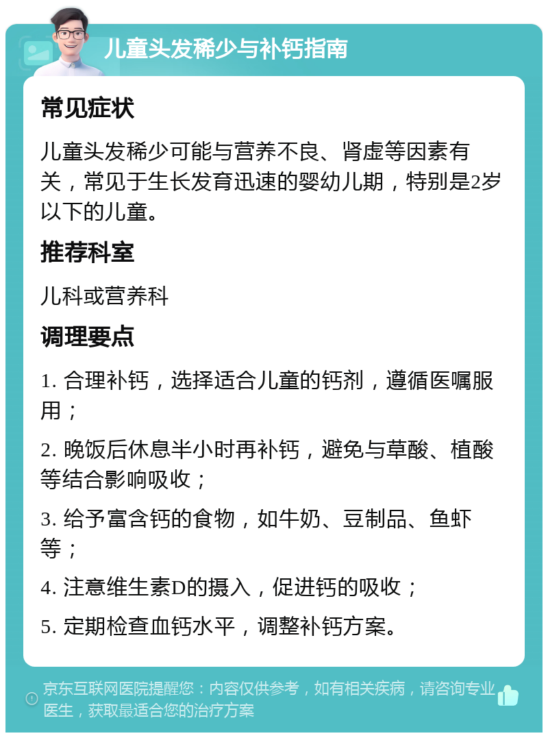 儿童头发稀少与补钙指南 常见症状 儿童头发稀少可能与营养不良、肾虚等因素有关，常见于生长发育迅速的婴幼儿期，特别是2岁以下的儿童。 推荐科室 儿科或营养科 调理要点 1. 合理补钙，选择适合儿童的钙剂，遵循医嘱服用； 2. 晚饭后休息半小时再补钙，避免与草酸、植酸等结合影响吸收； 3. 给予富含钙的食物，如牛奶、豆制品、鱼虾等； 4. 注意维生素D的摄入，促进钙的吸收； 5. 定期检查血钙水平，调整补钙方案。