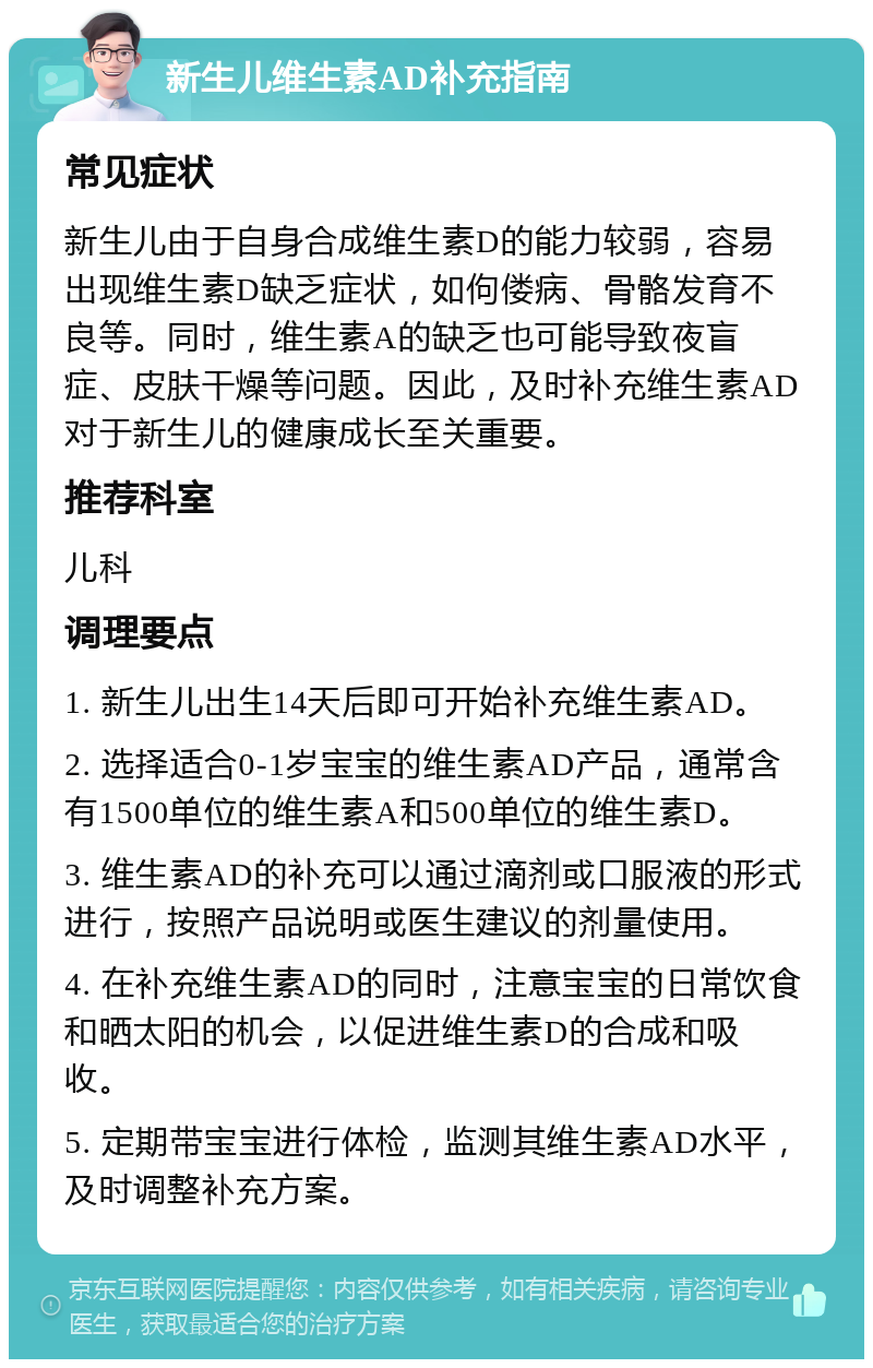 新生儿维生素AD补充指南 常见症状 新生儿由于自身合成维生素D的能力较弱，容易出现维生素D缺乏症状，如佝偻病、骨骼发育不良等。同时，维生素A的缺乏也可能导致夜盲症、皮肤干燥等问题。因此，及时补充维生素AD对于新生儿的健康成长至关重要。 推荐科室 儿科 调理要点 1. 新生儿出生14天后即可开始补充维生素AD。 2. 选择适合0-1岁宝宝的维生素AD产品，通常含有1500单位的维生素A和500单位的维生素D。 3. 维生素AD的补充可以通过滴剂或口服液的形式进行，按照产品说明或医生建议的剂量使用。 4. 在补充维生素AD的同时，注意宝宝的日常饮食和晒太阳的机会，以促进维生素D的合成和吸收。 5. 定期带宝宝进行体检，监测其维生素AD水平，及时调整补充方案。