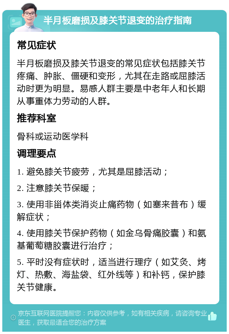 半月板磨损及膝关节退变的治疗指南 常见症状 半月板磨损及膝关节退变的常见症状包括膝关节疼痛、肿胀、僵硬和变形，尤其在走路或屈膝活动时更为明显。易感人群主要是中老年人和长期从事重体力劳动的人群。 推荐科室 骨科或运动医学科 调理要点 1. 避免膝关节疲劳，尤其是屈膝活动； 2. 注意膝关节保暖； 3. 使用非甾体类消炎止痛药物（如塞来昔布）缓解症状； 4. 使用膝关节保护药物（如金乌骨痛胶囊）和氨基葡萄糖胶囊进行治疗； 5. 平时没有症状时，适当进行理疗（如艾灸、烤灯、热敷、海盐袋、红外线等）和补钙，保护膝关节健康。