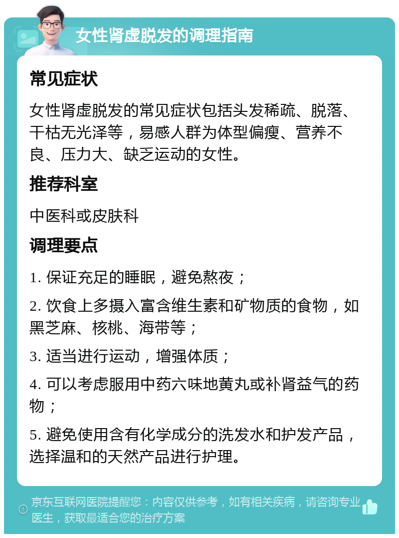 女性肾虚脱发的调理指南 常见症状 女性肾虚脱发的常见症状包括头发稀疏、脱落、干枯无光泽等，易感人群为体型偏瘦、营养不良、压力大、缺乏运动的女性。 推荐科室 中医科或皮肤科 调理要点 1. 保证充足的睡眠，避免熬夜； 2. 饮食上多摄入富含维生素和矿物质的食物，如黑芝麻、核桃、海带等； 3. 适当进行运动，增强体质； 4. 可以考虑服用中药六味地黄丸或补肾益气的药物； 5. 避免使用含有化学成分的洗发水和护发产品，选择温和的天然产品进行护理。