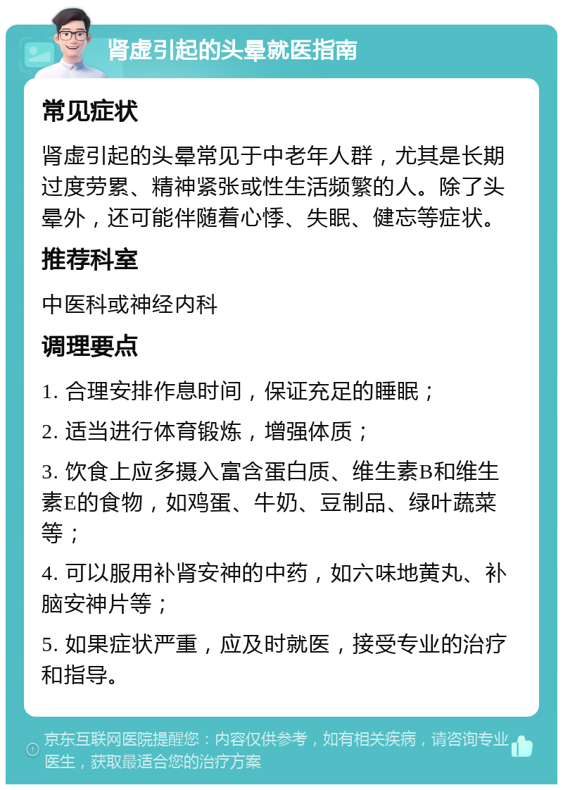 肾虚引起的头晕就医指南 常见症状 肾虚引起的头晕常见于中老年人群，尤其是长期过度劳累、精神紧张或性生活频繁的人。除了头晕外，还可能伴随着心悸、失眠、健忘等症状。 推荐科室 中医科或神经内科 调理要点 1. 合理安排作息时间，保证充足的睡眠； 2. 适当进行体育锻炼，增强体质； 3. 饮食上应多摄入富含蛋白质、维生素B和维生素E的食物，如鸡蛋、牛奶、豆制品、绿叶蔬菜等； 4. 可以服用补肾安神的中药，如六味地黄丸、补脑安神片等； 5. 如果症状严重，应及时就医，接受专业的治疗和指导。