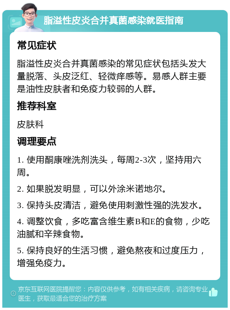 脂溢性皮炎合并真菌感染就医指南 常见症状 脂溢性皮炎合并真菌感染的常见症状包括头发大量脱落、头皮泛红、轻微痒感等。易感人群主要是油性皮肤者和免疫力较弱的人群。 推荐科室 皮肤科 调理要点 1. 使用酮康唑洗剂洗头，每周2-3次，坚持用六周。 2. 如果脱发明显，可以外涂米诺地尔。 3. 保持头皮清洁，避免使用刺激性强的洗发水。 4. 调整饮食，多吃富含维生素B和E的食物，少吃油腻和辛辣食物。 5. 保持良好的生活习惯，避免熬夜和过度压力，增强免疫力。