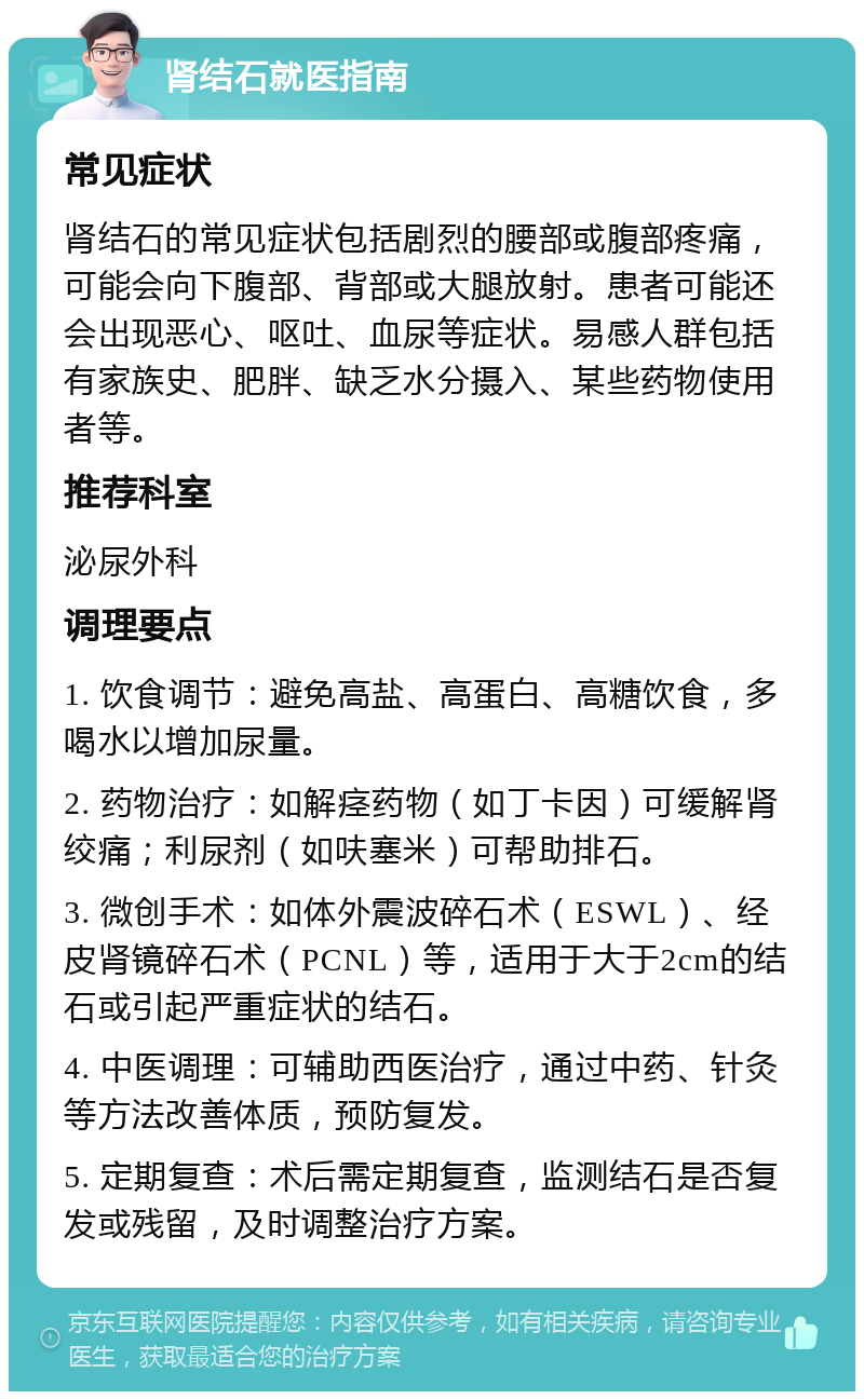 肾结石就医指南 常见症状 肾结石的常见症状包括剧烈的腰部或腹部疼痛，可能会向下腹部、背部或大腿放射。患者可能还会出现恶心、呕吐、血尿等症状。易感人群包括有家族史、肥胖、缺乏水分摄入、某些药物使用者等。 推荐科室 泌尿外科 调理要点 1. 饮食调节：避免高盐、高蛋白、高糖饮食，多喝水以增加尿量。 2. 药物治疗：如解痉药物（如丁卡因）可缓解肾绞痛；利尿剂（如呋塞米）可帮助排石。 3. 微创手术：如体外震波碎石术（ESWL）、经皮肾镜碎石术（PCNL）等，适用于大于2cm的结石或引起严重症状的结石。 4. 中医调理：可辅助西医治疗，通过中药、针灸等方法改善体质，预防复发。 5. 定期复查：术后需定期复查，监测结石是否复发或残留，及时调整治疗方案。