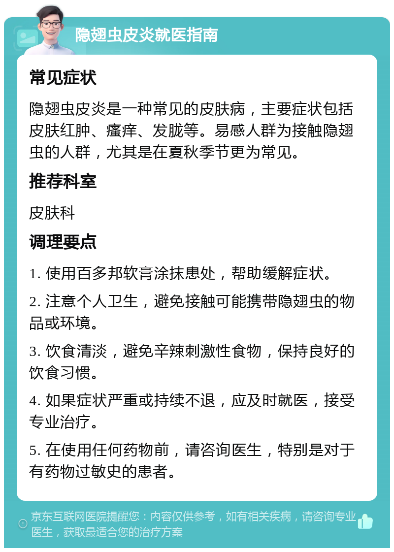 隐翅虫皮炎就医指南 常见症状 隐翅虫皮炎是一种常见的皮肤病，主要症状包括皮肤红肿、瘙痒、发胧等。易感人群为接触隐翅虫的人群，尤其是在夏秋季节更为常见。 推荐科室 皮肤科 调理要点 1. 使用百多邦软膏涂抹患处，帮助缓解症状。 2. 注意个人卫生，避免接触可能携带隐翅虫的物品或环境。 3. 饮食清淡，避免辛辣刺激性食物，保持良好的饮食习惯。 4. 如果症状严重或持续不退，应及时就医，接受专业治疗。 5. 在使用任何药物前，请咨询医生，特别是对于有药物过敏史的患者。