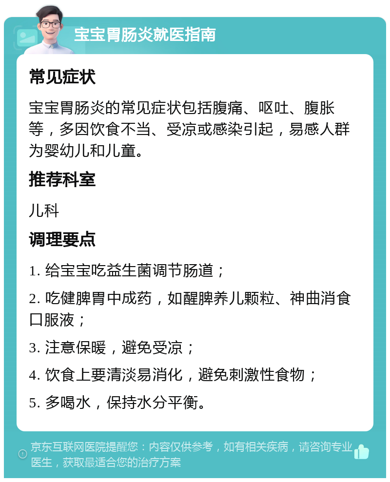 宝宝胃肠炎就医指南 常见症状 宝宝胃肠炎的常见症状包括腹痛、呕吐、腹胀等，多因饮食不当、受凉或感染引起，易感人群为婴幼儿和儿童。 推荐科室 儿科 调理要点 1. 给宝宝吃益生菌调节肠道； 2. 吃健脾胃中成药，如醒脾养儿颗粒、神曲消食口服液； 3. 注意保暖，避免受凉； 4. 饮食上要清淡易消化，避免刺激性食物； 5. 多喝水，保持水分平衡。