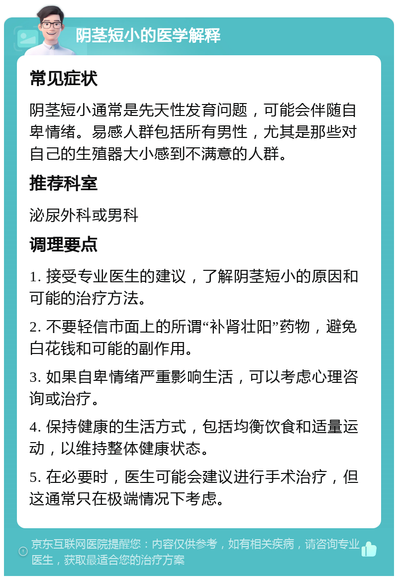 阴茎短小的医学解释 常见症状 阴茎短小通常是先天性发育问题，可能会伴随自卑情绪。易感人群包括所有男性，尤其是那些对自己的生殖器大小感到不满意的人群。 推荐科室 泌尿外科或男科 调理要点 1. 接受专业医生的建议，了解阴茎短小的原因和可能的治疗方法。 2. 不要轻信市面上的所谓“补肾壮阳”药物，避免白花钱和可能的副作用。 3. 如果自卑情绪严重影响生活，可以考虑心理咨询或治疗。 4. 保持健康的生活方式，包括均衡饮食和适量运动，以维持整体健康状态。 5. 在必要时，医生可能会建议进行手术治疗，但这通常只在极端情况下考虑。