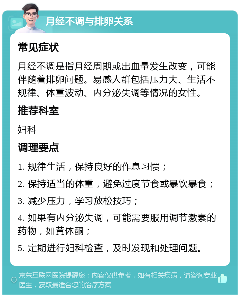 月经不调与排卵关系 常见症状 月经不调是指月经周期或出血量发生改变，可能伴随着排卵问题。易感人群包括压力大、生活不规律、体重波动、内分泌失调等情况的女性。 推荐科室 妇科 调理要点 1. 规律生活，保持良好的作息习惯； 2. 保持适当的体重，避免过度节食或暴饮暴食； 3. 减少压力，学习放松技巧； 4. 如果有内分泌失调，可能需要服用调节激素的药物，如黄体酮； 5. 定期进行妇科检查，及时发现和处理问题。