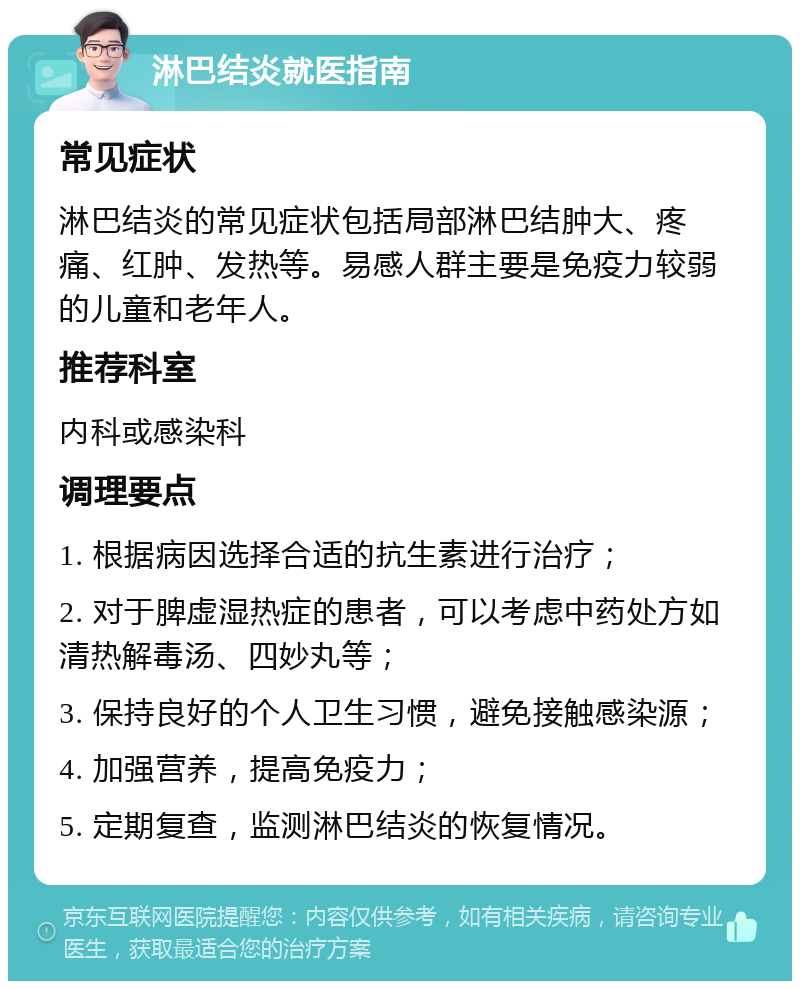 淋巴结炎就医指南 常见症状 淋巴结炎的常见症状包括局部淋巴结肿大、疼痛、红肿、发热等。易感人群主要是免疫力较弱的儿童和老年人。 推荐科室 内科或感染科 调理要点 1. 根据病因选择合适的抗生素进行治疗； 2. 对于脾虚湿热症的患者，可以考虑中药处方如清热解毒汤、四妙丸等； 3. 保持良好的个人卫生习惯，避免接触感染源； 4. 加强营养，提高免疫力； 5. 定期复查，监测淋巴结炎的恢复情况。