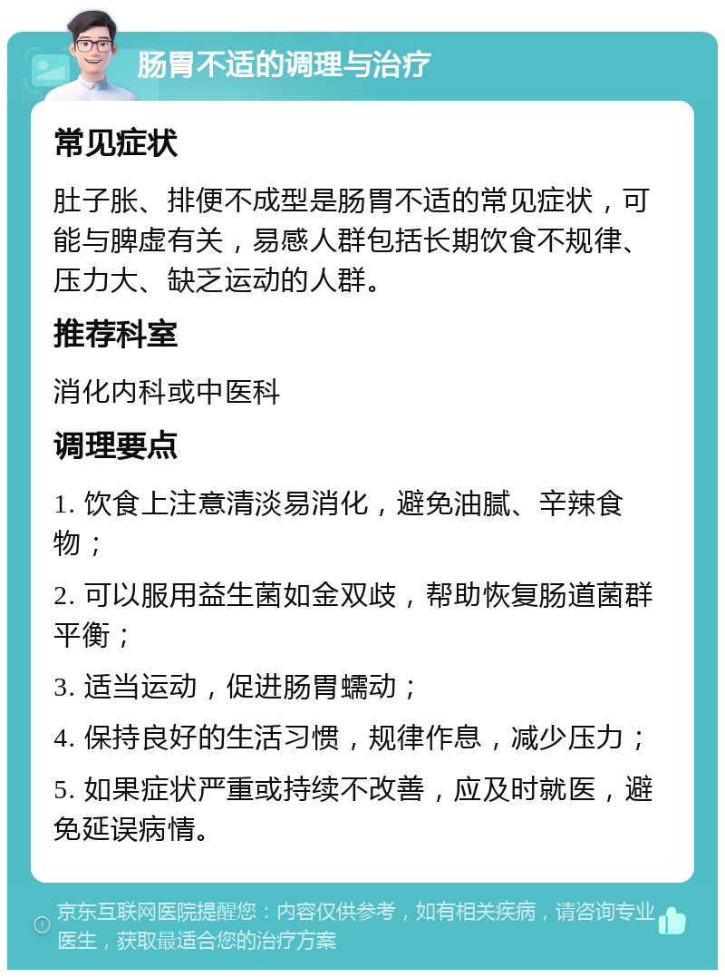 肠胃不适的调理与治疗 常见症状 肚子胀、排便不成型是肠胃不适的常见症状，可能与脾虚有关，易感人群包括长期饮食不规律、压力大、缺乏运动的人群。 推荐科室 消化内科或中医科 调理要点 1. 饮食上注意清淡易消化，避免油腻、辛辣食物； 2. 可以服用益生菌如金双歧，帮助恢复肠道菌群平衡； 3. 适当运动，促进肠胃蠕动； 4. 保持良好的生活习惯，规律作息，减少压力； 5. 如果症状严重或持续不改善，应及时就医，避免延误病情。