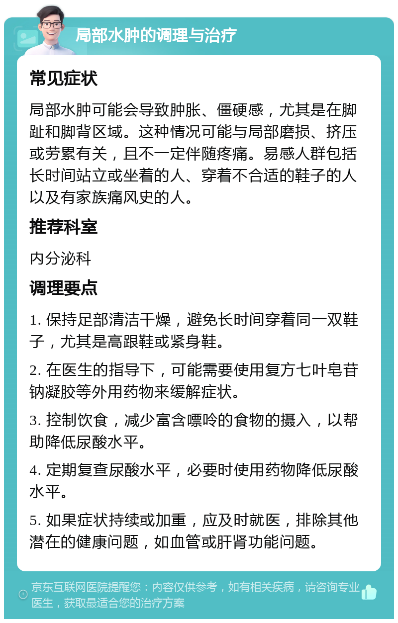 局部水肿的调理与治疗 常见症状 局部水肿可能会导致肿胀、僵硬感，尤其是在脚趾和脚背区域。这种情况可能与局部磨损、挤压或劳累有关，且不一定伴随疼痛。易感人群包括长时间站立或坐着的人、穿着不合适的鞋子的人以及有家族痛风史的人。 推荐科室 内分泌科 调理要点 1. 保持足部清洁干燥，避免长时间穿着同一双鞋子，尤其是高跟鞋或紧身鞋。 2. 在医生的指导下，可能需要使用复方七叶皂苷钠凝胶等外用药物来缓解症状。 3. 控制饮食，减少富含嘌呤的食物的摄入，以帮助降低尿酸水平。 4. 定期复查尿酸水平，必要时使用药物降低尿酸水平。 5. 如果症状持续或加重，应及时就医，排除其他潜在的健康问题，如血管或肝肾功能问题。