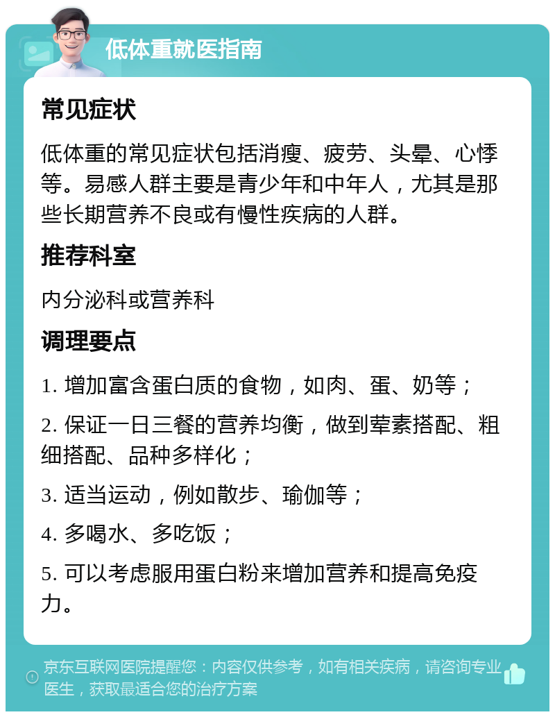 低体重就医指南 常见症状 低体重的常见症状包括消瘦、疲劳、头晕、心悸等。易感人群主要是青少年和中年人，尤其是那些长期营养不良或有慢性疾病的人群。 推荐科室 内分泌科或营养科 调理要点 1. 增加富含蛋白质的食物，如肉、蛋、奶等； 2. 保证一日三餐的营养均衡，做到荤素搭配、粗细搭配、品种多样化； 3. 适当运动，例如散步、瑜伽等； 4. 多喝水、多吃饭； 5. 可以考虑服用蛋白粉来增加营养和提高免疫力。