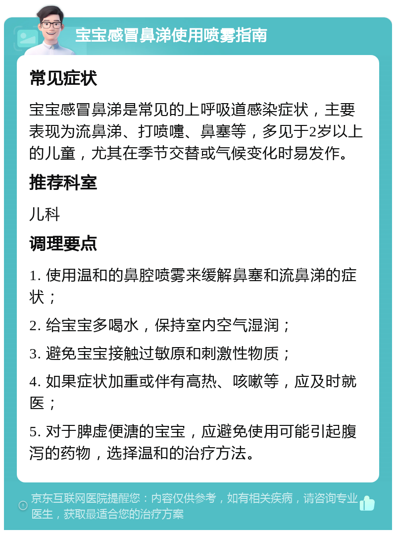 宝宝感冒鼻涕使用喷雾指南 常见症状 宝宝感冒鼻涕是常见的上呼吸道感染症状，主要表现为流鼻涕、打喷嚏、鼻塞等，多见于2岁以上的儿童，尤其在季节交替或气候变化时易发作。 推荐科室 儿科 调理要点 1. 使用温和的鼻腔喷雾来缓解鼻塞和流鼻涕的症状； 2. 给宝宝多喝水，保持室内空气湿润； 3. 避免宝宝接触过敏原和刺激性物质； 4. 如果症状加重或伴有高热、咳嗽等，应及时就医； 5. 对于脾虚便溏的宝宝，应避免使用可能引起腹泻的药物，选择温和的治疗方法。