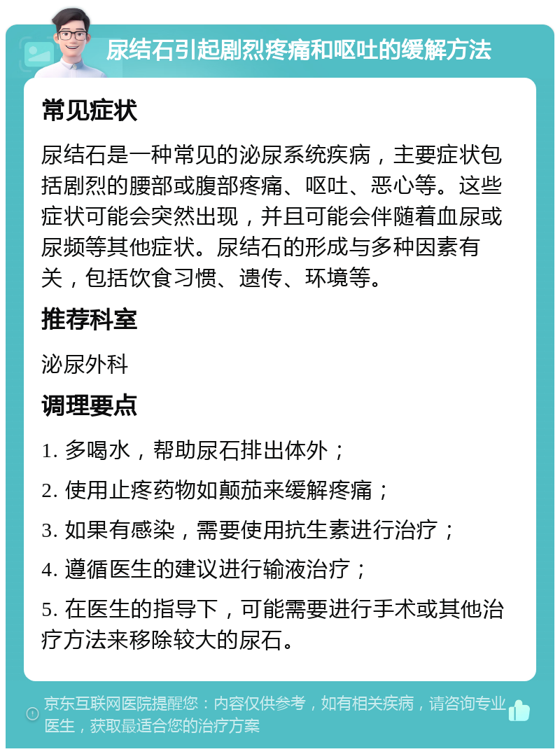 尿结石引起剧烈疼痛和呕吐的缓解方法 常见症状 尿结石是一种常见的泌尿系统疾病，主要症状包括剧烈的腰部或腹部疼痛、呕吐、恶心等。这些症状可能会突然出现，并且可能会伴随着血尿或尿频等其他症状。尿结石的形成与多种因素有关，包括饮食习惯、遗传、环境等。 推荐科室 泌尿外科 调理要点 1. 多喝水，帮助尿石排出体外； 2. 使用止疼药物如颠茄来缓解疼痛； 3. 如果有感染，需要使用抗生素进行治疗； 4. 遵循医生的建议进行输液治疗； 5. 在医生的指导下，可能需要进行手术或其他治疗方法来移除较大的尿石。