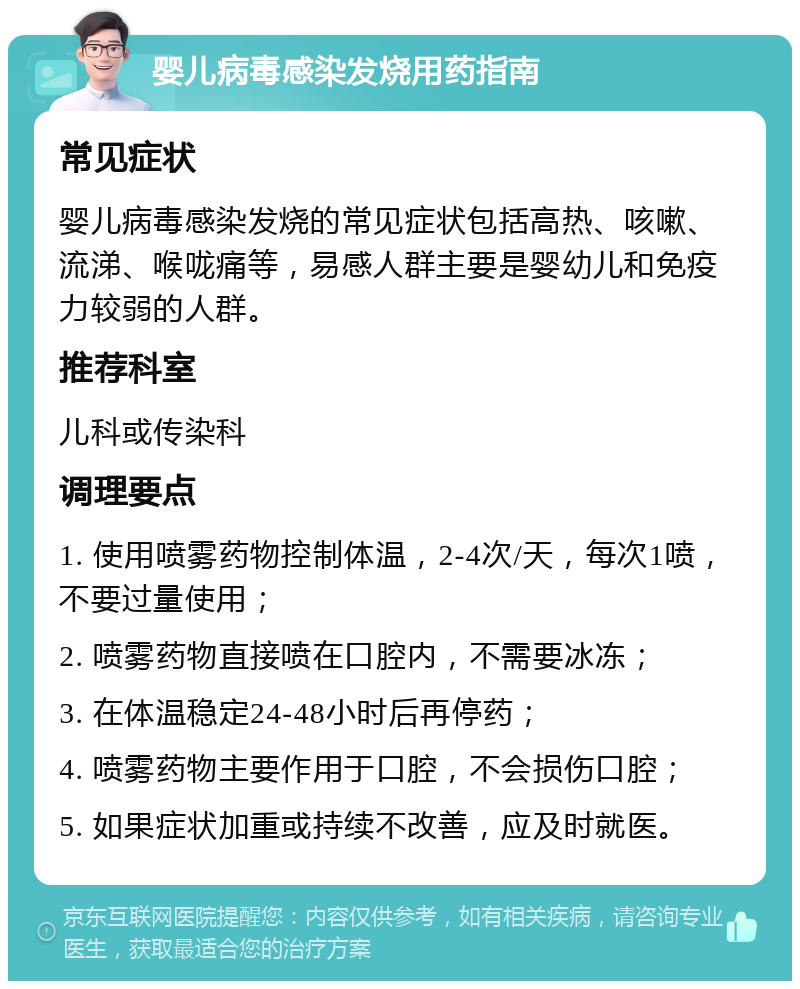 婴儿病毒感染发烧用药指南 常见症状 婴儿病毒感染发烧的常见症状包括高热、咳嗽、流涕、喉咙痛等，易感人群主要是婴幼儿和免疫力较弱的人群。 推荐科室 儿科或传染科 调理要点 1. 使用喷雾药物控制体温，2-4次/天，每次1喷，不要过量使用； 2. 喷雾药物直接喷在口腔内，不需要冰冻； 3. 在体温稳定24-48小时后再停药； 4. 喷雾药物主要作用于口腔，不会损伤口腔； 5. 如果症状加重或持续不改善，应及时就医。