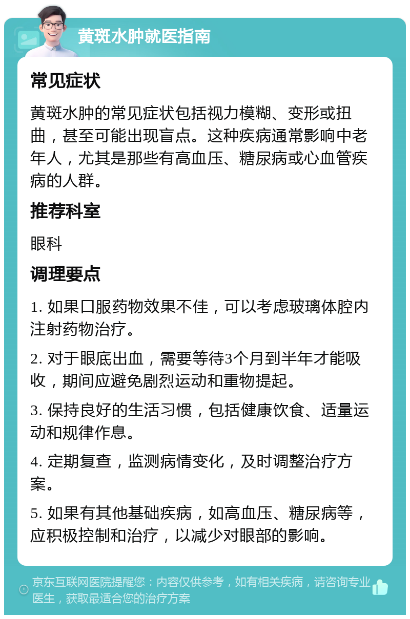 黄斑水肿就医指南 常见症状 黄斑水肿的常见症状包括视力模糊、变形或扭曲，甚至可能出现盲点。这种疾病通常影响中老年人，尤其是那些有高血压、糖尿病或心血管疾病的人群。 推荐科室 眼科 调理要点 1. 如果口服药物效果不佳，可以考虑玻璃体腔内注射药物治疗。 2. 对于眼底出血，需要等待3个月到半年才能吸收，期间应避免剧烈运动和重物提起。 3. 保持良好的生活习惯，包括健康饮食、适量运动和规律作息。 4. 定期复查，监测病情变化，及时调整治疗方案。 5. 如果有其他基础疾病，如高血压、糖尿病等，应积极控制和治疗，以减少对眼部的影响。